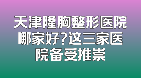 天津隆胸整形医院哪家好？这三家医院备受推崇