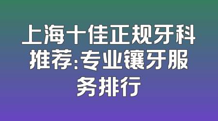 上海十佳正规牙科推荐：专业镶牙服务排行