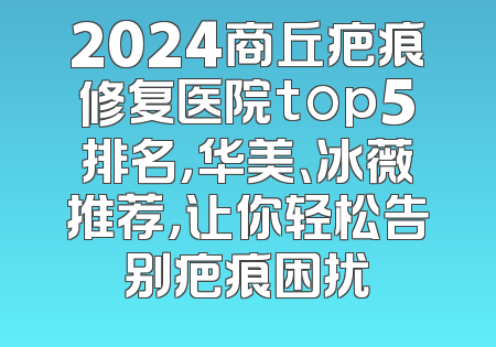 2024商丘疤痕修复医院top5排名，华美、冰薇推荐，让你轻松告别疤痕困扰