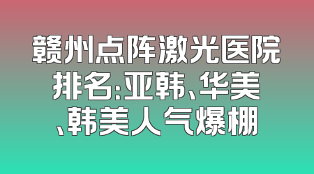 赣州点阵激光医院排名：亚韩、华美、韩美人气爆棚