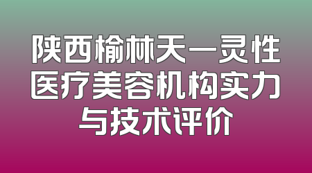 陕西榆林天一灵性医疗美容机构实力与技术评价