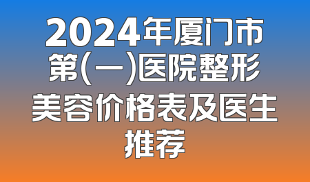 2024年厦门市第(一)医院整形美容价格表及医生推荐