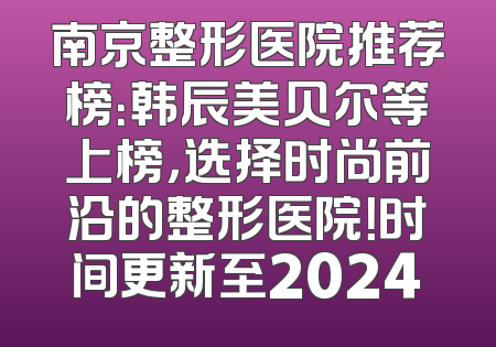 南京整形医院推荐榜：韩辰美贝尔等上榜，选择时尚前沿的整形医院！时间更新至2024