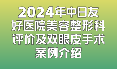2024年中日友好医院美容整形科评价及双眼皮手术案例介绍
