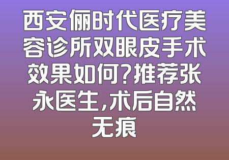 西安俪时代医疗美容诊所双眼皮手术效果如何？推荐张永医生，术后自然无痕