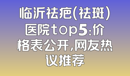 临沂祛疤（祛斑）医院top5：价格表公开，网友热议推荐