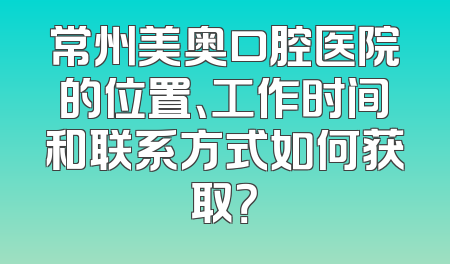 常州美奥口腔医院的位置、工作时间和联系方式如何获取？