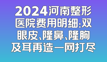 2024河南整形医院费用明细：双眼皮、隆鼻、隆胸及耳再造一网打尽
