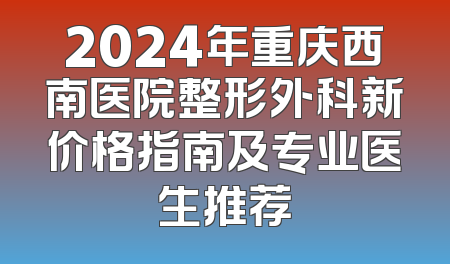 2024年重庆西南医院整形外科新价格指南及专业医生推荐
