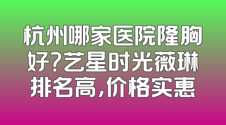 杭州哪家医院隆胸好？艺星时光薇琳排名高，价格实惠