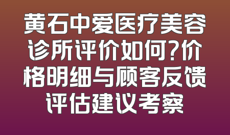 黄石中爱医疗美容诊所评价如何？价格明细与顾客反馈评估建议考察
