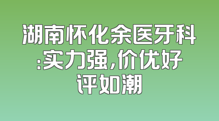 湖南怀化余医牙科：实力强，价优好评如潮