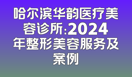 哈尔滨华韵医疗美容诊所：2024年整形美容服务及案例
