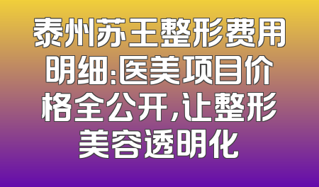 泰州苏王整形费用明细：医美项目价格全公开，让整形美容透明化