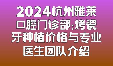 2024杭州雅莱口腔门诊部：烤瓷牙种植价格与专业医生团队介绍