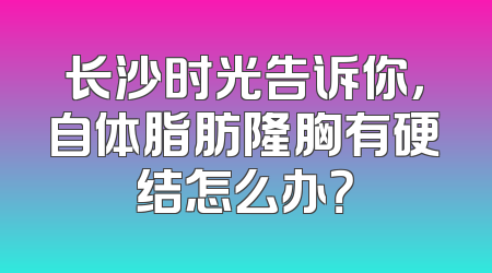 长沙时光告诉你，自体脂肪隆胸有硬结怎么办？