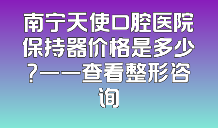 南宁天使口腔医院保持器价格是多少？一一查看整形咨询