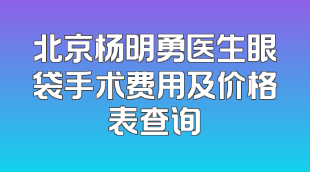 北京杨明勇医生眼袋手术费用及价格表查询