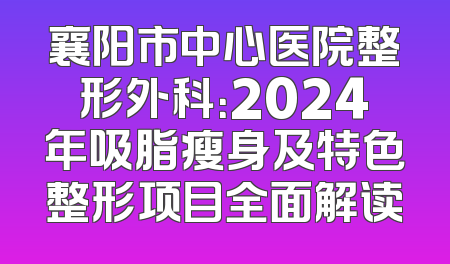 襄阳市中心医院整形外科：2024年吸脂瘦身及特色整形项目全面解读