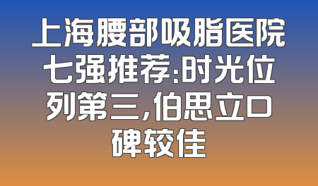 上海腰部吸脂医院七强推荐：时光位列第三，伯思立口碑较佳