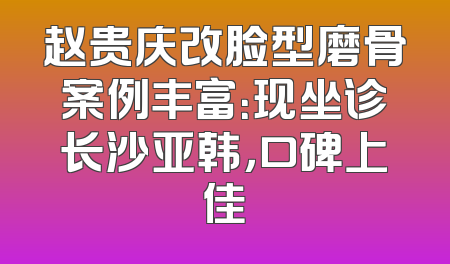 赵贵庆改脸型磨骨案例丰富：现坐诊长沙亚韩，口碑上佳