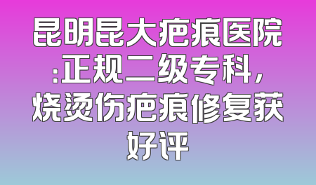 昆明昆大疤痕医院：正规二级专科，烧烫伤疤痕修复获好评