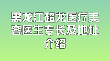 黑龙江超龙医疗美容医生专长及地址介绍