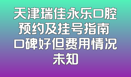天津瑞佳永乐口腔预约及挂号指南 口碑好但费用情况未知