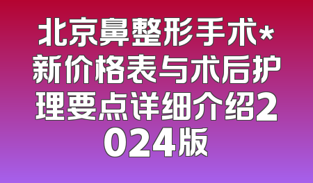 北京鼻整形手术*新价格表与术后护理要点详细介绍2024版