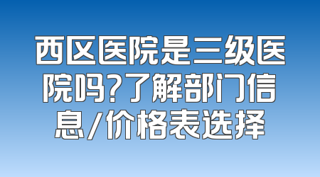 西区医院是三级医院吗？了解部门信息/价格表选择