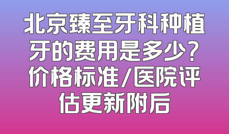 北京臻至牙科种植牙的费用是多少？价格标准/医院评估更新附后
