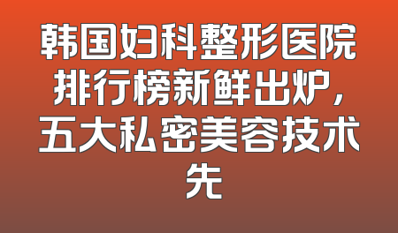 韩国妇科整形医院排行榜新鲜出炉，五大私密美容技术領先