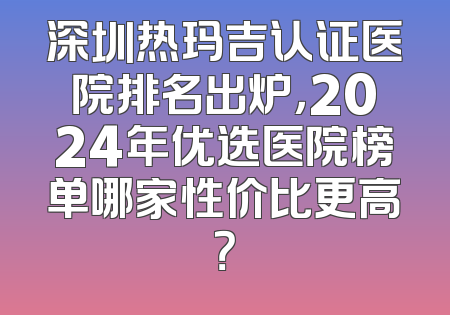 深圳热玛吉认证医院排名出炉，2024年优选医院榜单哪家性价比更高？