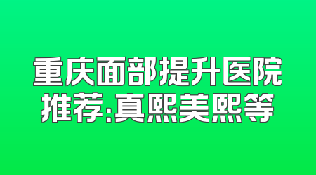 重庆面部提升医院推荐：真熙美熙等
