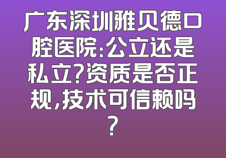 广东深圳雅贝德口腔医院：公立还是私立？资质是否正规，技术可信赖吗？