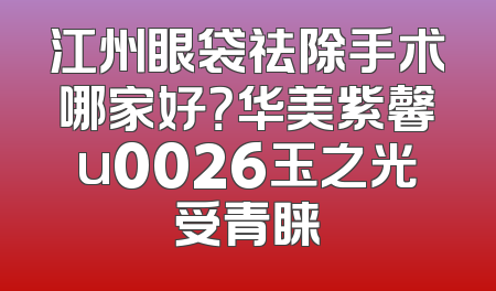 江州眼袋祛除手术哪家好？华美紫馨u0026玉之光受青睐