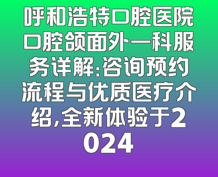 呼和浩特口腔医院口腔颌面外一科服务详解：咨询预约流程与优质医疗介绍，全新体验于2024