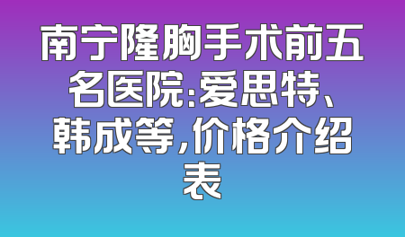 南宁隆胸手术前五名医院：爱思特、韩成等，价格介绍表