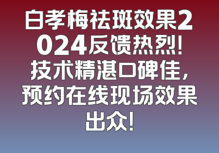 白孝梅祛斑效果2024反馈热烈！技术精湛口碑佳，预约在线现场效果出众！