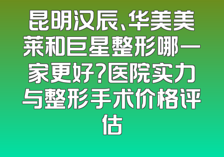 昆明汉辰、华美美莱和巨星整形哪一家更好？医院实力与整形手术价格评估