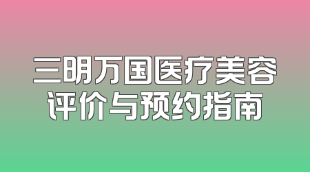三明万国医疗美容评价与预约指南