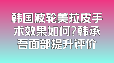 韩国波轮美拉皮手术效果如何？韩承吾面部提升评价