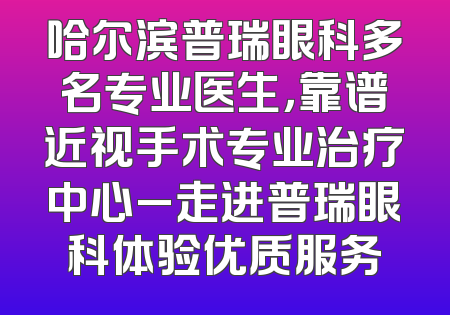 哈尔滨普瑞眼科多名专业医生，靠谱近视手术专业治疗中心_走进普瑞眼科体验优质服务