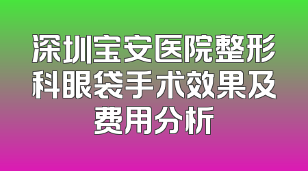 深圳宝安医院整形科眼袋手术效果及费用分析