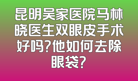 昆明吴家医院马林晓医生双眼皮手术好吗？他如何去除眼袋？