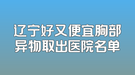 辽宁好又便宜胸部异物取出医院名单