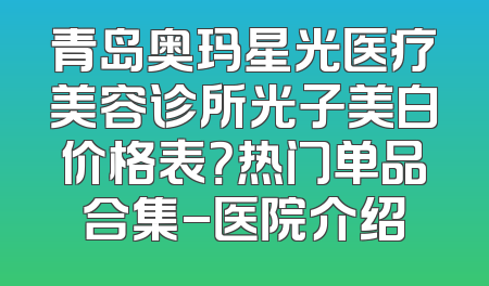 青岛奥玛星光医疗美容诊所光子美白价格表？热门单品合集-医院介绍