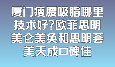 厦门瘦腰吸脂哪里技术好？欧菲思明美仑美奂和思明荟美天成口碑佳