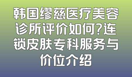 韩国缪慈医疗美容诊所评价如何？连锁皮肤专科服务与价位介绍