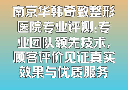南京华韩奇致整形医院专业评测：专业团队领先技术，顾客评价见证真实效果与优质服务